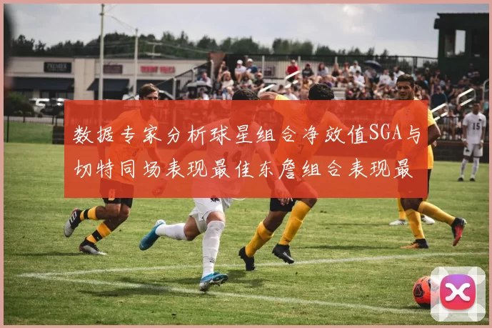 数据专家分析球星组合净效值SGA与切特同场表现最佳东詹组合表现最差