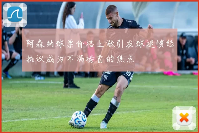 阿森纳球票价格上涨引发球迷愤怒抗议成为不满榜首的焦点