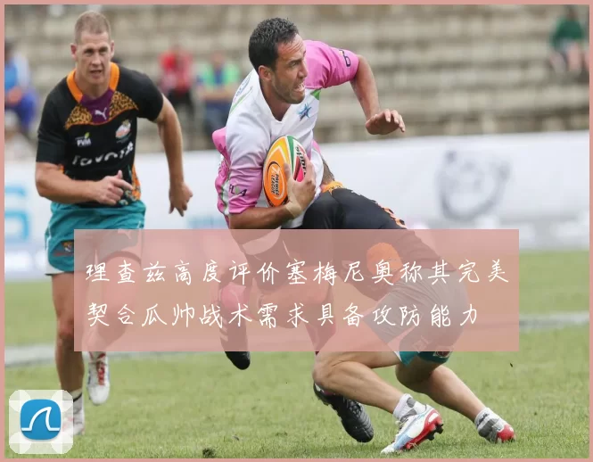 理查兹高度评价塞梅尼奥称其完美契合瓜帅战术需求具备攻防能力