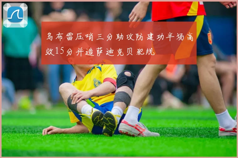 乌布雷压哨三分助攻防建功半场高效15分并造萨迪克贝犯规