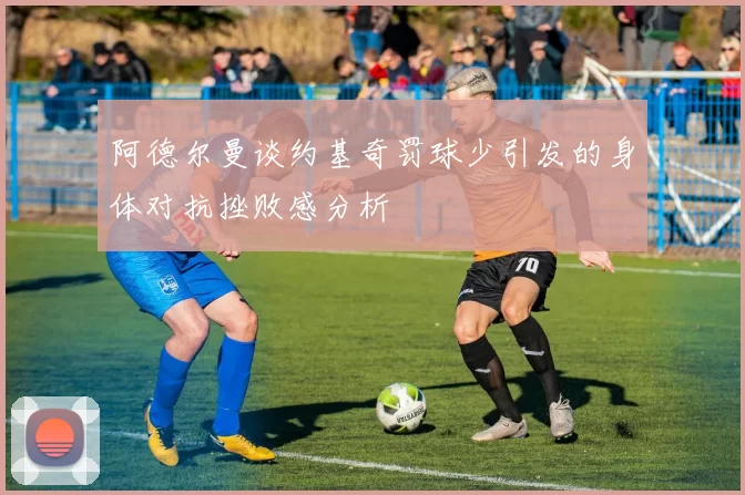 阿德尔曼谈约基奇罚球少引发的身体对抗挫败感分析