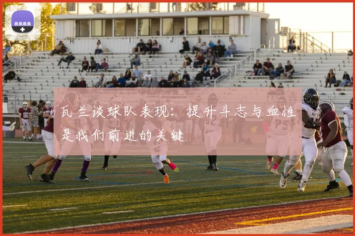 瓦兰谈球队表现：提升斗志与血性是我们前进的关键