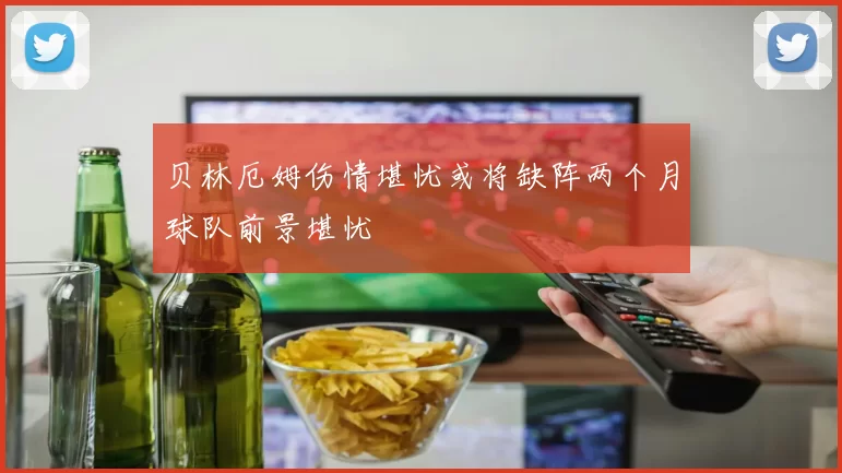 贝林厄姆伤情堪忧或将缺阵两个月球队前景堪忧