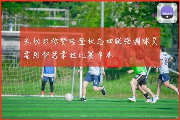 米切尔称赞哈登状态回暖强调球员需用智慧掌控比赛节奏
