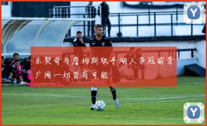 东契奇与詹姆斯联手湖人争冠前景广阔一切皆有可能