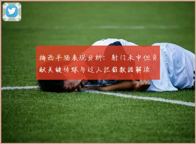 梅西半场表现分析：射门未中但贡献关键传球与过人拦截数据解读