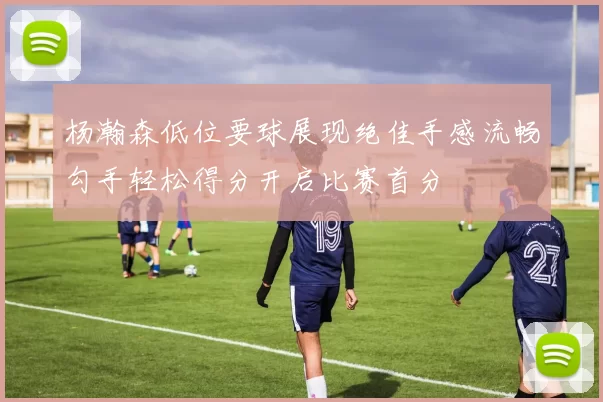 杨瀚森低位要球展现绝佳手感流畅勾手轻松得分开启比赛首分