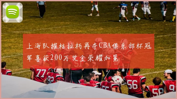 上海队摧枯拉朽再夺CBA俱乐部杯冠军喜获200万奖金荣耀加冕
