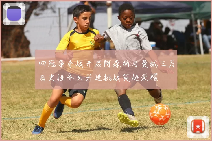 四冠争夺战开启阿森纳与曼城三月历史性齐头并进挑战英超荣耀