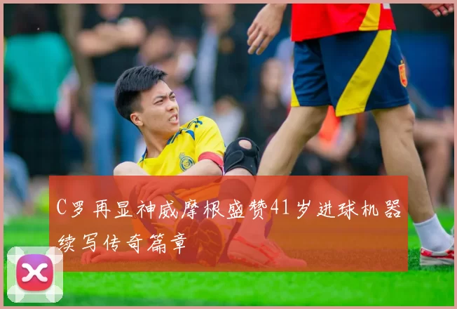 C罗再显神威摩根盛赞41岁进球机器续写传奇篇章