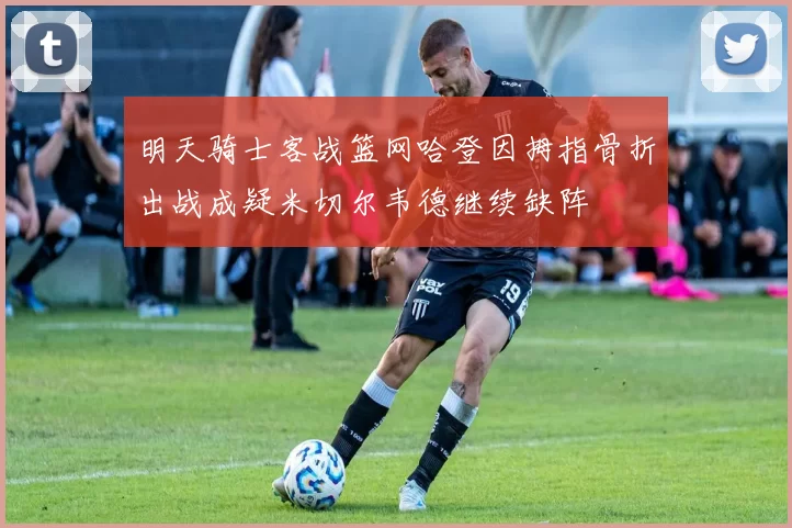 明天骑士客战篮网哈登因拇指骨折出战成疑米切尔韦德继续缺阵