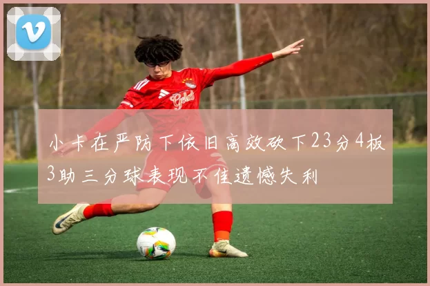 小卡在严防下依旧高效砍下23分4板3助三分球表现不佳遗憾失利