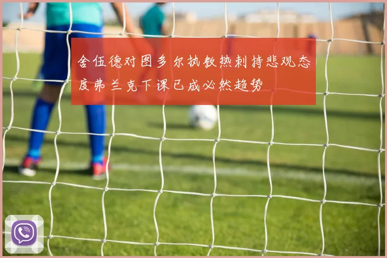 舍伍德对图多尔执教热刺持悲观态度弗兰克下课已成必然趋势