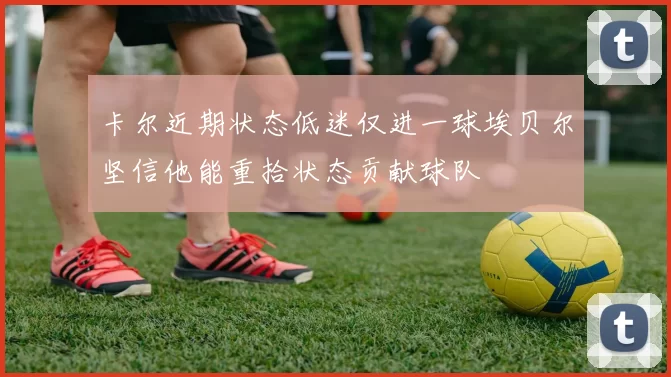 卡尔近期状态低迷仅进一球埃贝尔坚信他能重拾状态贡献球队