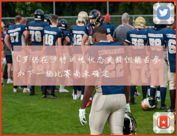 C罗仍在沙特训练状态良好但能否参加下一场比赛尚未确定