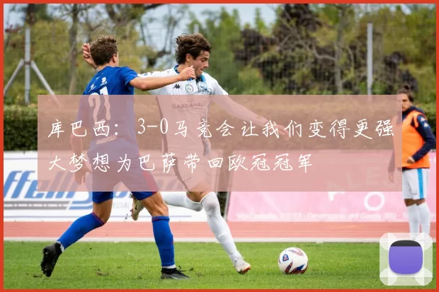 库巴西：3-0马竞会让我们变得更强大梦想为巴萨带回欧冠冠军