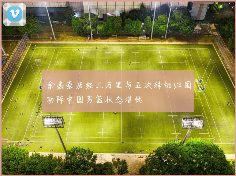 余嘉豪历经三万里与五次转机归国助阵中国男篮状态堪忧