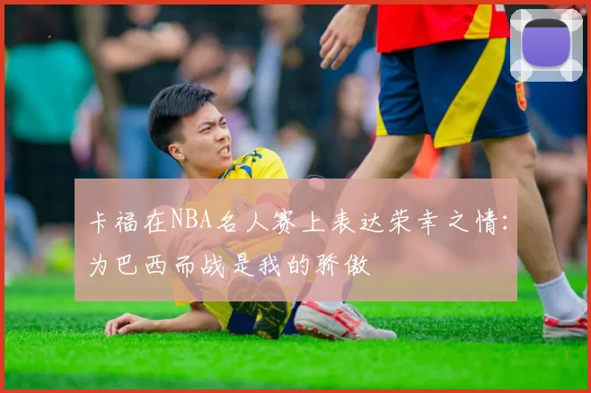 卡福在NBA名人赛上表达荣幸之情：为巴西而战是我的骄傲