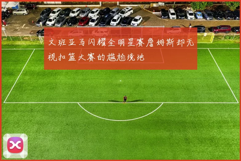 文班亚马闪耀全明星赛詹姆斯却无视扣篮大赛的尴尬境地