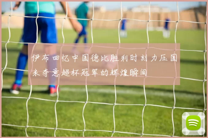伊布回忆中国德比胜利时刻力压国米夺意超杯冠军的辉煌瞬间