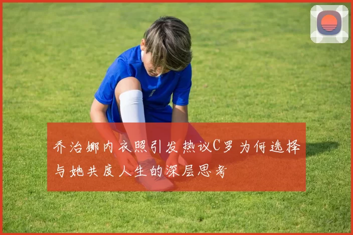 乔治娜内衣照引发热议C罗为何选择与她共度人生的深层思考
