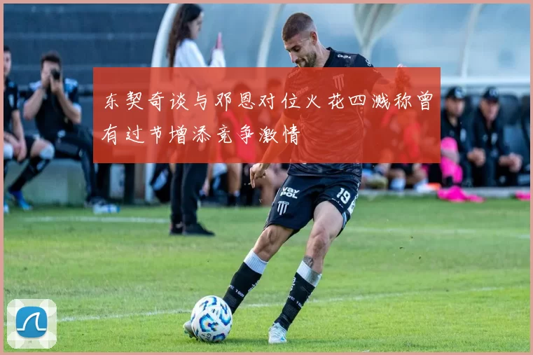 东契奇谈与邓恩对位火花四溅称曾有过节增添竞争激情